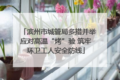 滨州市城管局多措并举应对高温“烤”验 筑牢环卫工人安全防线