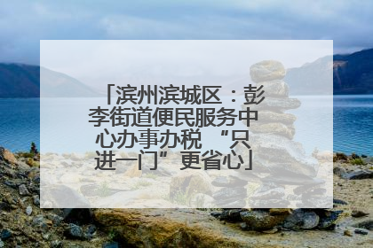 滨州滨城区：彭李街道便民服务中心办事办税 “只进一门”更省心