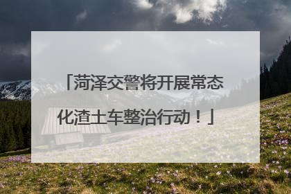 菏泽交警将开展常态化渣土车整治行动！