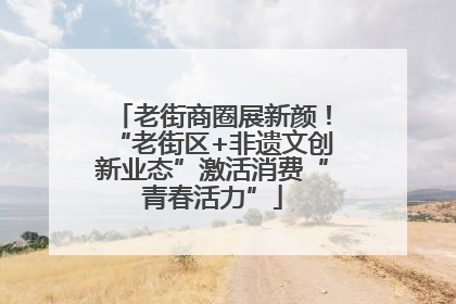 老街商圈展新颜！“老街区+非遗文创新业态”激活消费“青春活力”