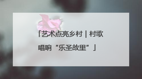 艺术点亮乡村｜村歌唱响“乐圣故里”