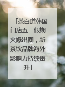 茶百道韩国门店五一假期火爆出圈，新茶饮品牌海外影响力持续攀升