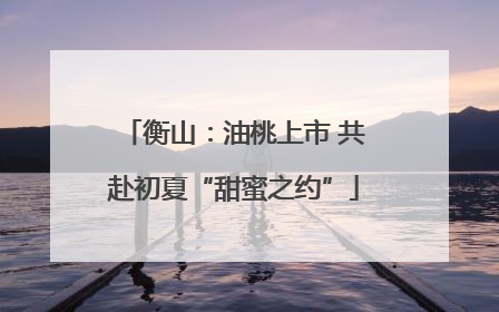 衡山：油桃上市 共赴初夏“甜蜜之约”