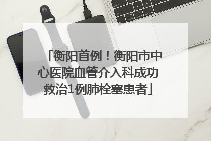 衡阳首例！衡阳市中心医院血管介入科成功救治1例肺栓塞患者
