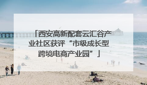 西安高新配套云汇谷产业社区获评“市级成长型跨境电商产业园”