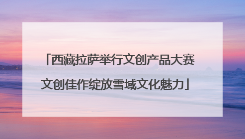 西藏拉萨举行文创产品大赛 文创佳作绽放雪域文化魅力