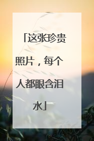 这张珍贵照片，每个人都眼含泪水