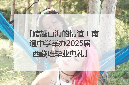 跨越山海的情谊！南通中学举办2025届西藏班毕业典礼