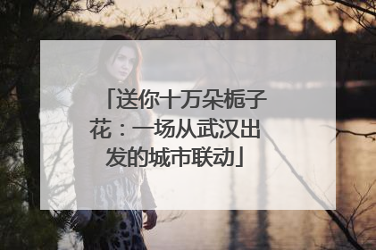 送你十万朵栀子花：一场从武汉出发的城市联动