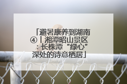 避暑康养到湖南④丨湘潭昭山景区：长株潭“绿心”深处的诗意栖居
