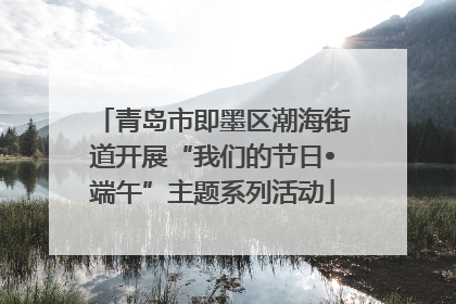 青岛市即墨区潮海街道开展“我们的节日•端午”主题系列活动