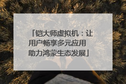 铠大师虚拟机：让用户畅享多元应用 助力鸿蒙生态发展