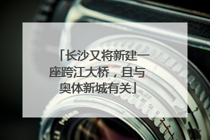 长沙又将新建一座跨江大桥，且与奥体新城有关