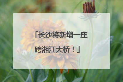 长沙将新增一座跨湘江大桥！