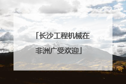 长沙工程机械在非洲广受欢迎