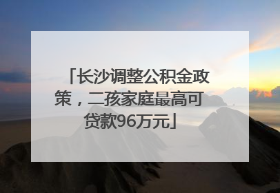 长沙调整公积金政策，二孩家庭最高可贷款96万元