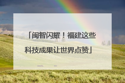 闽智闪耀！福建这些科技成果让世界点赞
