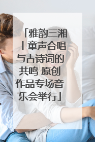 雅韵三湘丨童声合唱与古诗词的共鸣 原创作品专场音乐会举行