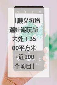 顺义将增遛娃潮玩新去处！3500平方米+近100个项目