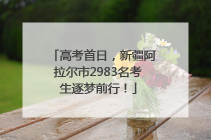 高考首日，新疆阿拉尔市2983名考生逐梦前行！