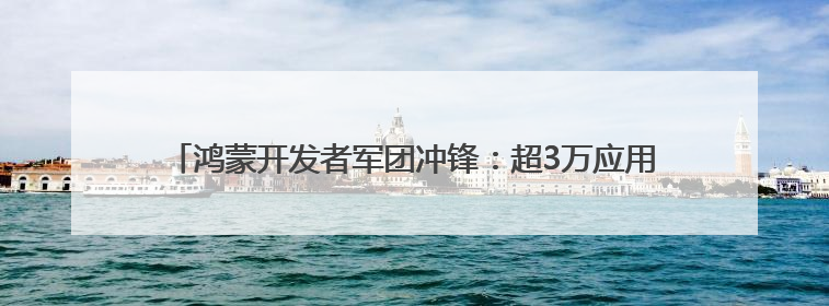 鸿蒙开发者军团冲锋：超3万应用加速开发，生态规模战进入关键期