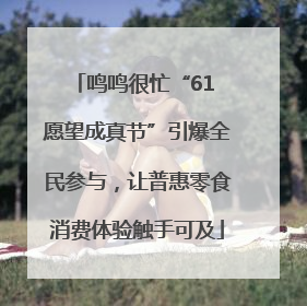 鸣鸣很忙“61 愿望成真节”引爆全民参与，让普惠零食消费体验触手可及