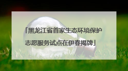 黑龙江省首家生态环境保护志愿服务试点在伊春揭牌
