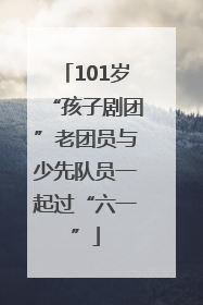 101岁“孩子剧团”老团员与少先队员一起过“六一”