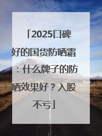 2025口碑好的国货防晒霜：什么牌子的防晒效果好？入股不亏