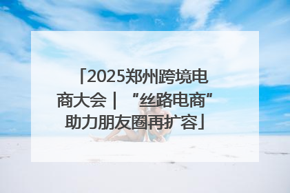 2025郑州跨境电商大会｜“丝路电商”助力朋友圈再扩容