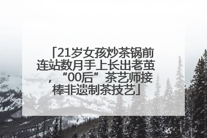 21岁女孩炒茶锅前连站数月手上长出老茧，“00后”茶艺师接棒非遗制茶技艺