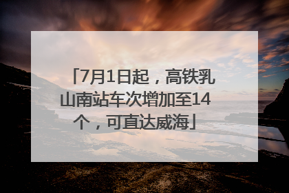 7月1日起，高铁乳山南站车次增加至14个，可直达威海