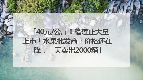 40元/公斤！榴莲正大量上市！水果批发商：价格还在降，一天卖出2000箱