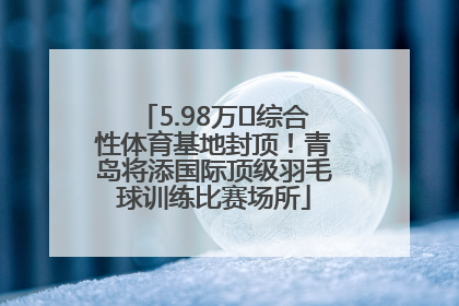 5.98万㎡综合性体育基地封顶！青岛将添国际顶级羽毛球训练比赛场所