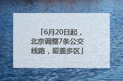 6月20日起，北京调整7条公交线路，覆盖多区